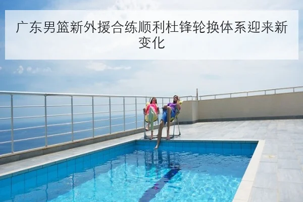 广东男篮新外援合练顺利杜锋轮换体系迎来新变化