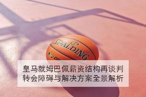 皇马就姆巴佩薪资结构再谈判 转会障碍与解决方案全景解析