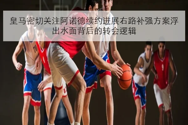 皇马密切关注阿诺德续约进展右路补强方案浮出水面背后的转会逻辑